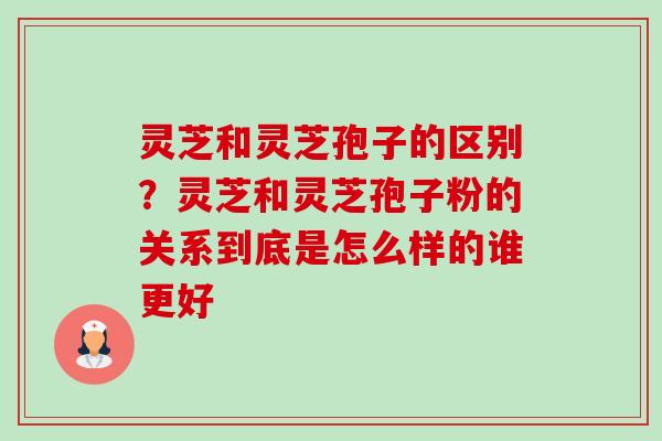 灵芝和灵芝孢子的区别?灵芝和灵芝孢子粉的关系到底是怎么样的谁更好 灵芝和灵芝孢子的区别?灵芝和灵芝孢子粉的关系到底是怎么样的谁更好