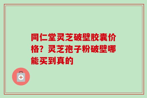 同仁堂灵芝破壁胶囊价格？灵芝孢子粉破壁哪能买到真的