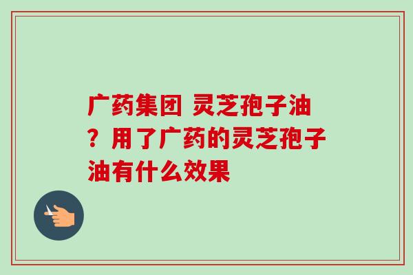 广药集团 灵芝孢子油?用了广药的灵芝孢子油有什么效果 广药集团 灵芝孢子油?用了广药的灵芝孢子油有什么效果