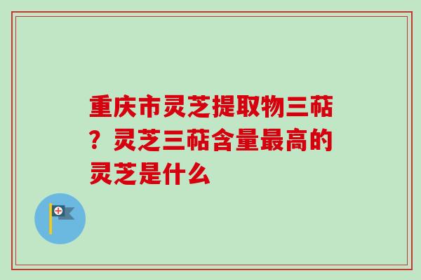重庆市灵芝提取物三萜？灵芝三萜含量高的灵芝是什么