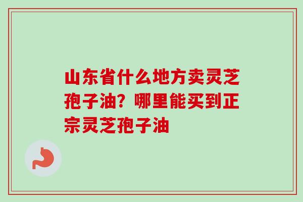 山东省什么地方卖灵芝孢子油?哪里能买到正宗灵芝孢子油 山东省什么地方卖灵芝孢子油?哪里能买到正宗灵芝孢子油