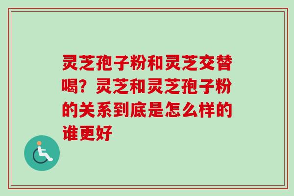 灵芝孢子粉和灵芝交替喝?灵芝和灵芝孢子粉的关系到底是怎么样的谁更好 灵芝孢子粉和灵芝交替喝?灵芝和灵芝孢子粉的关系到底是怎么样的谁更好