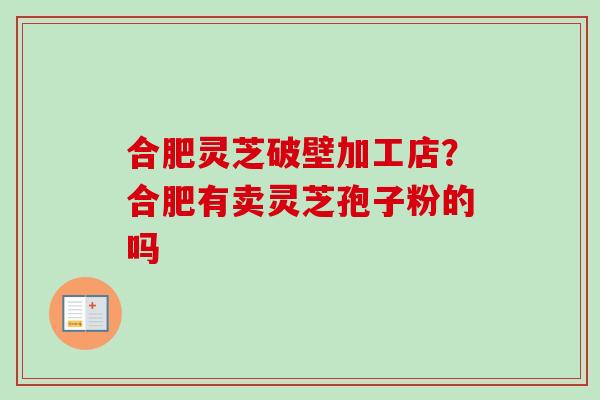 合肥灵芝破壁加工店?合肥有卖灵芝孢子粉的吗 合肥灵芝破壁加工店?合肥有卖灵芝孢子粉的吗