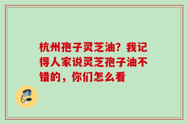 杭州孢子灵芝油?我记得人家说灵芝孢子油不错的,你们怎么看 杭州孢子灵芝油?我记得人家说灵芝孢子油不错的,你们怎么看