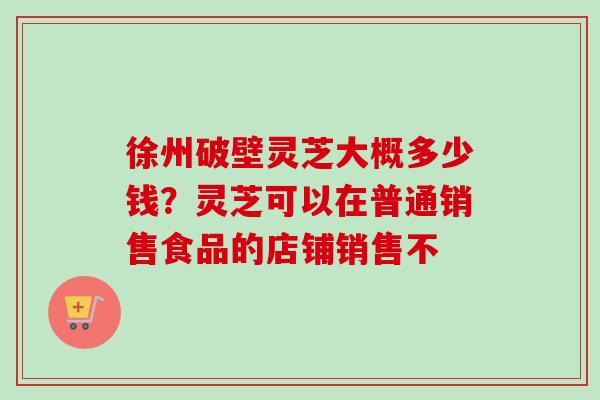 徐州破壁灵芝大概多少钱?灵芝可以在普通销售食品的店铺销售不 徐州破壁灵芝大概多少钱?灵芝可以在普通销售食品的店铺销售不