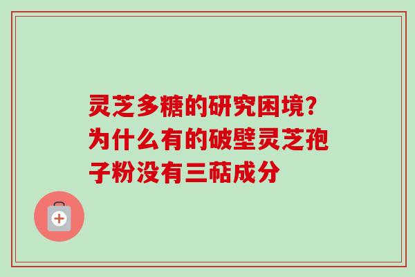 灵芝多糖的研究困境?为什么有的破壁灵芝孢子粉没有三萜成分 灵芝多糖的研究困境?为什么有的破壁灵芝孢子粉没有三萜成分