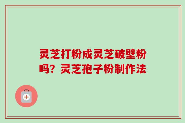 灵芝打粉成灵芝破壁粉吗?灵芝孢子粉制作法 灵芝打粉成灵芝破壁粉吗?灵芝孢子粉制作法