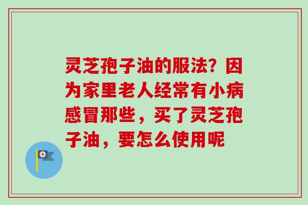 灵芝孢子油的服法?因为家里老人经常有小那些,买了灵芝孢子油,要怎么使用呢 灵芝孢子油的服法?因为家里老人经常有小那些,买了灵芝孢子油,要怎么使用呢