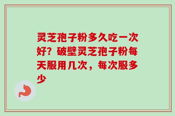 灵芝孢子粉多久吃一次好？破壁灵芝孢子粉每天服用几次，每次服多少