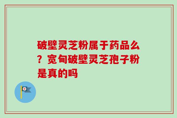 破壁灵芝粉属于药品么?宽甸破壁灵芝孢子粉是真的吗 破壁灵芝粉属于药品么?宽甸破壁灵芝孢子粉是真的吗