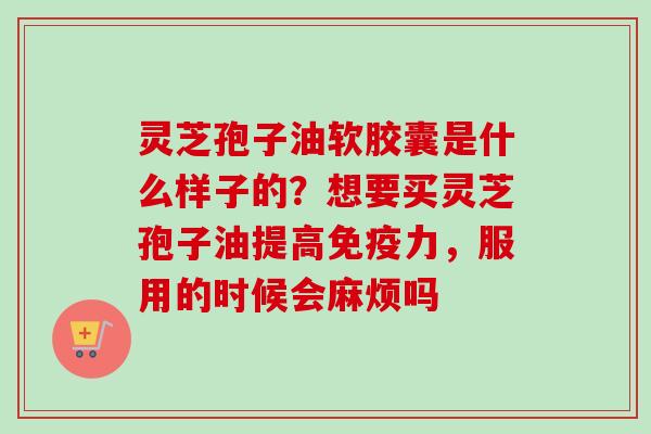 灵芝孢子油软胶囊是什么样子的？想要买灵芝孢子油提高免疫力，服用的时候会麻烦吗