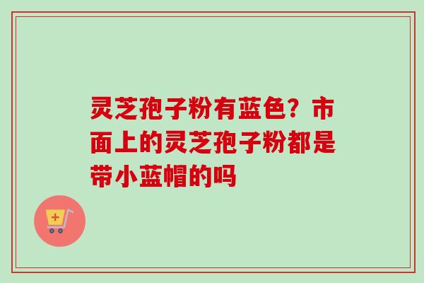 灵芝孢子粉有蓝色?市面上的灵芝孢子粉都是带小蓝帽的吗 灵芝孢子粉有蓝色?市面上的灵芝孢子粉都是带小蓝帽的吗