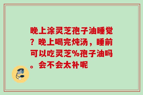 晚上涂灵芝孢子油睡觉？晚上喝完炖汤，睡前可以吃灵芝%孢子油吗。会不会太补呢