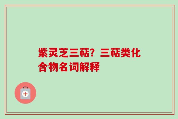 紫灵芝三萜?三萜类化合物名词解释 紫灵芝三萜?三萜类化合物名词解释