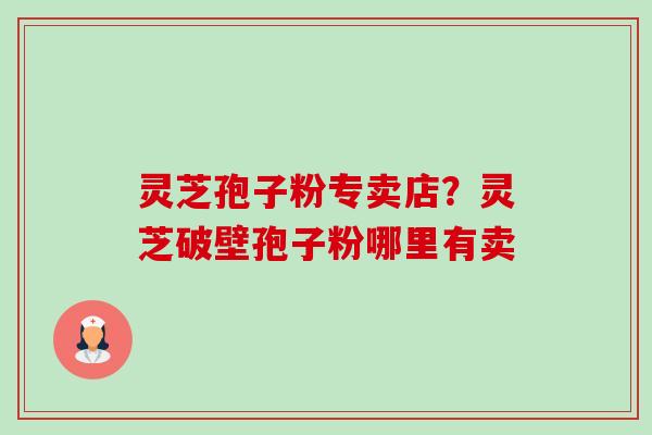 灵芝孢子粉专卖店？灵芝破壁孢子粉哪里有卖