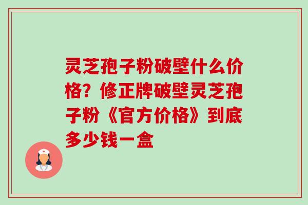 灵芝孢子粉破壁什么价格？修正牌破壁灵芝孢子粉《官方价格》到底多少钱一盒