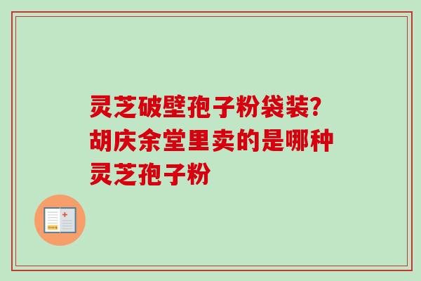 灵芝破壁孢子粉袋装?胡庆余堂里卖的是哪种灵芝孢子粉 灵芝破壁孢子粉袋装?胡庆余堂里卖的是哪种灵芝孢子粉