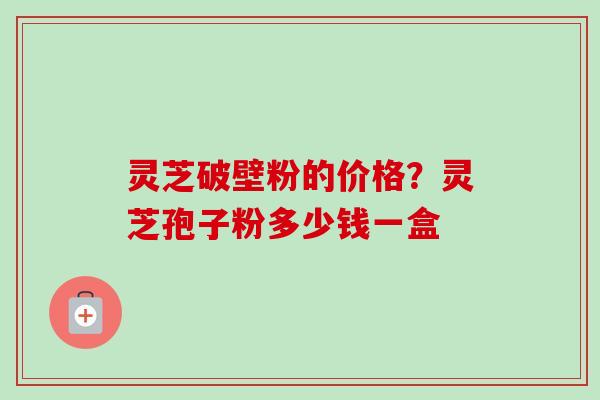 灵芝破壁粉的价格?灵芝孢子粉多少钱一盒 灵芝破壁粉的价格?灵芝孢子粉多少钱一盒