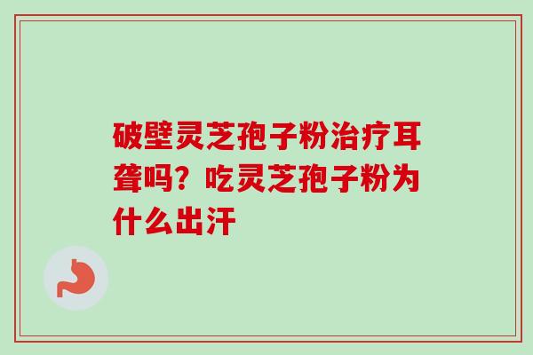 破壁灵芝孢子粉耳聋吗?吃灵芝孢子粉为什么出汗 破壁灵芝孢子粉耳聋吗?吃灵芝孢子粉为什么出汗
