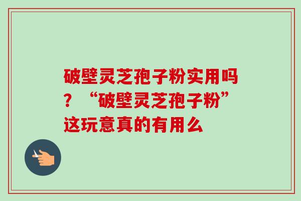 破壁灵芝孢子粉实用吗?“破壁灵芝孢子粉”这玩意真的有用么 破壁灵芝孢子粉实用吗?“破壁灵芝孢子粉”这玩意真的有用么