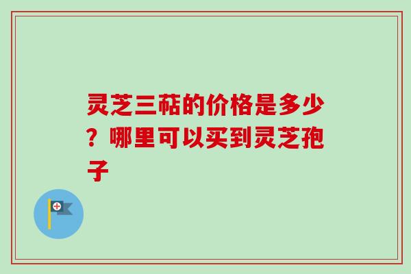 灵芝三萜的价格是多少？哪里可以买到灵芝孢子