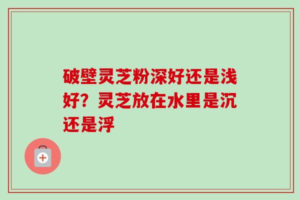 破壁灵芝粉深好还是浅好？灵芝放在水里是沉还是浮