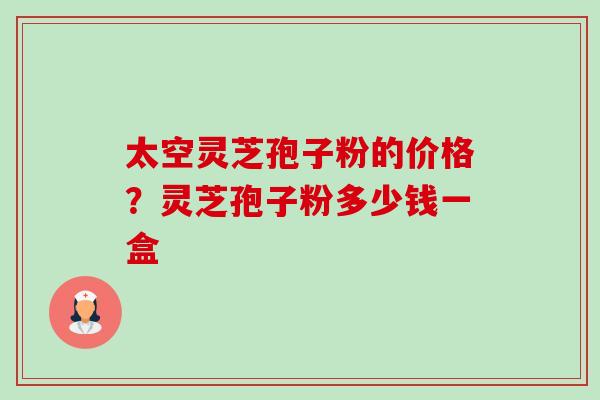 太空灵芝孢子粉的价格?灵芝孢子粉多少钱一盒 太空灵芝孢子粉的价格?灵芝孢子粉多少钱一盒