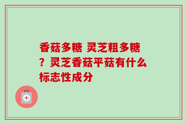 香菇多糖 灵芝粗多糖?灵芝香菇平菇有什么标志性成分 香菇多糖 灵芝粗多糖?灵芝香菇平菇有什么标志性成分