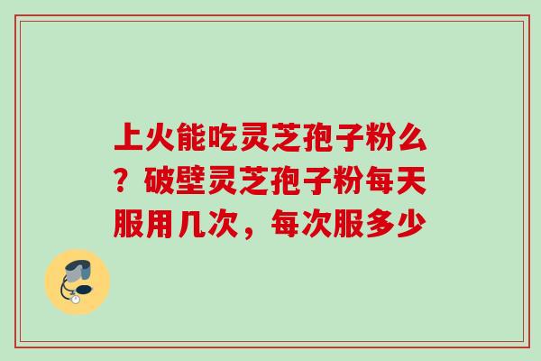 上火能吃灵芝孢子粉么?破壁灵芝孢子粉每天服用几次,每次服多少 上火能吃灵芝孢子粉么?破壁灵芝孢子粉每天服用几次,每次服多少