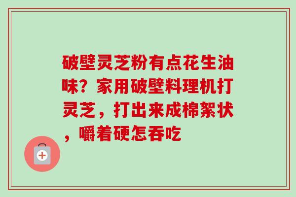 破壁灵芝粉有点花生油味?家用破壁料理机打灵芝,打出来成棉絮状,嚼着硬怎吞吃 破壁灵芝粉有点花生油味?家用破壁料理机打灵芝,打出来成棉絮状,嚼着硬怎吞吃