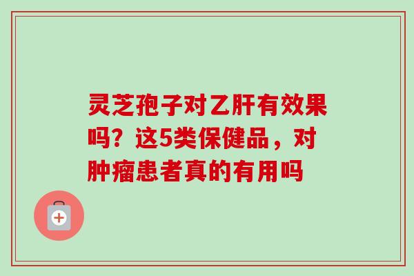 灵芝孢子对有效果吗?这5类保健品,对患者真的有用吗 灵芝孢子对有效果吗?这5类保健品,对患者真的有用吗