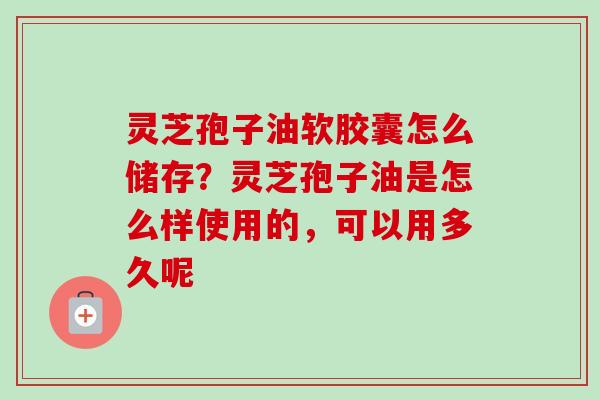 灵芝孢子油软胶囊怎么储存？灵芝孢子油是怎么样使用的，可以用多久呢
