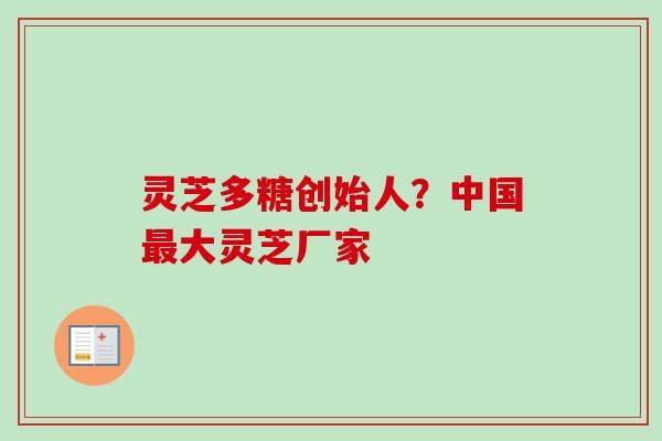 灵芝多糖创始人?中国大灵芝厂家 灵芝多糖创始人?中国大灵芝厂家