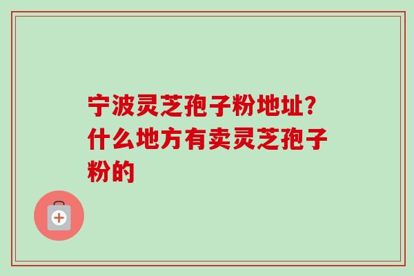 宁波灵芝孢子粉地址?什么地方有卖灵芝孢子粉的 宁波灵芝孢子粉地址?什么地方有卖灵芝孢子粉的