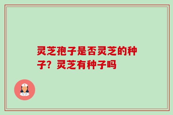 灵芝孢子是否灵芝的种子?灵芝有种子吗 灵芝孢子是否灵芝的种子?灵芝有种子吗