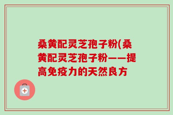 桑黄配灵芝孢子粉(桑黄配灵芝孢子粉——提高免疫力的天然良方