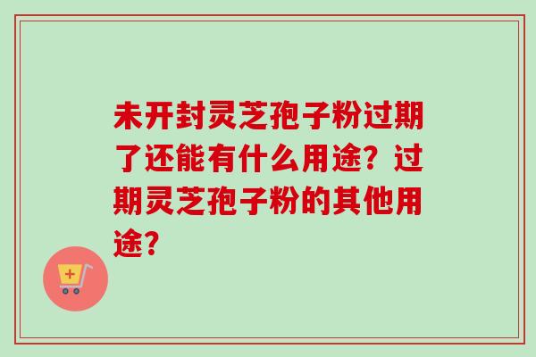 未开封灵芝孢子粉过期了还能有什么用途？过期灵芝孢子粉的其他用途？