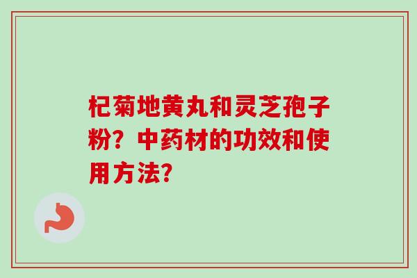 杞菊地黄丸和灵芝孢子粉？材的功效和使用方法？