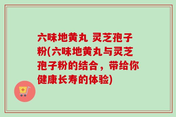 六味地黄丸 灵芝孢子粉(六味地黄丸与灵芝孢子粉的结合,带给你健康长寿的体验) 六味地黄丸 灵芝孢子粉(六味地黄丸与灵芝孢子粉的结合,带给你健康长寿的体验)