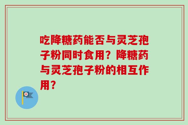吃降糖药能否与灵芝孢子粉同时食用?降糖药与灵芝孢子粉的相互作用? 吃降糖药能否与灵芝孢子粉同时食用?降糖药与灵芝孢子粉的相互作用?