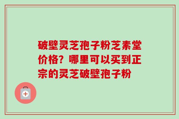 破壁灵芝孢子粉芝素堂价格？哪里可以买到正宗的灵芝破壁孢子粉