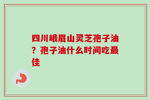 四川峨眉山灵芝孢子油？孢子油什么时间吃佳