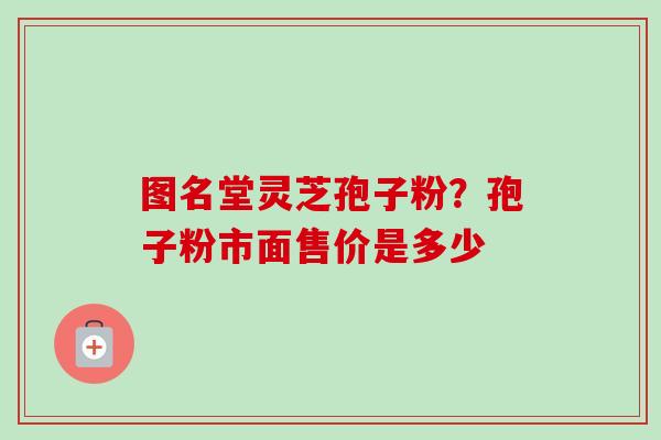 图名堂灵芝孢子粉?孢子粉市面售价是多少 图名堂灵芝孢子粉?孢子粉市面售价是多少
