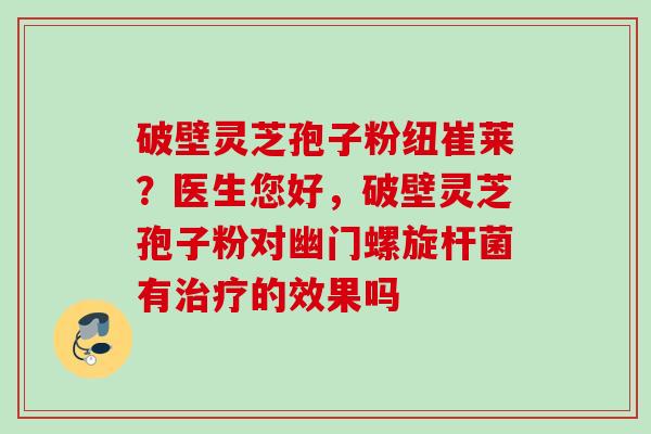 破壁灵芝孢子粉纽崔莱?医生您好,破壁灵芝孢子粉对幽门螺旋杆菌有的效果吗 破壁灵芝孢子粉纽崔莱?医生您好,破壁灵芝孢子粉对幽门螺旋杆菌有的效果吗
