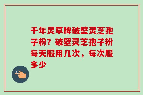 千年灵草牌破壁灵芝孢子粉?破壁灵芝孢子粉每天服用几次,每次服多少 千年灵草牌破壁灵芝孢子粉?破壁灵芝孢子粉每天服用几次,每次服多少