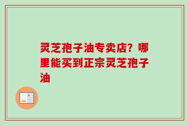 灵芝孢子油专卖店?哪里能买到正宗灵芝孢子油 灵芝孢子油专卖店?哪里能买到正宗灵芝孢子油