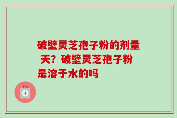 破壁灵芝孢子粉的剂量 天?破壁灵芝孢子粉是溶于水的吗 破壁灵芝孢子粉的剂量 天?破壁灵芝孢子粉是溶于水的吗