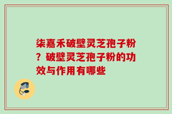 柒嘉禾破壁灵芝孢子粉?破壁灵芝孢子粉的功效与作用有哪些 柒嘉禾破壁灵芝孢子粉?破壁灵芝孢子粉的功效与作用有哪些