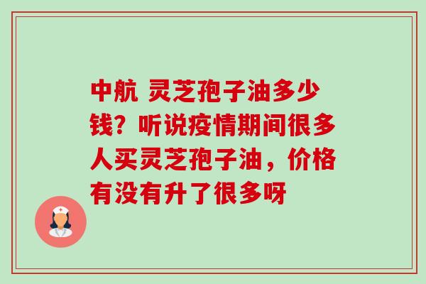 中航 灵芝孢子油多少钱?听说疫情期间很多人买灵芝孢子油,价格有没有升了很多呀 中航 灵芝孢子油多少钱?听说疫情期间很多人买灵芝孢子油,价格有没有升了很多呀