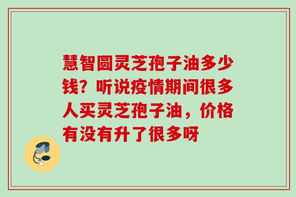 慧智圆灵芝孢子油多少钱?听说疫情期间很多人买灵芝孢子油,价格有没有升了很多呀 慧智圆灵芝孢子油多少钱?听说疫情期间很多人买灵芝孢子油,价格有没有升了很多呀